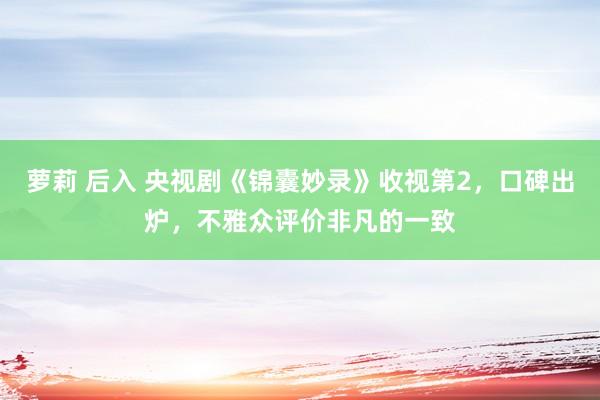 萝莉 后入 央视剧《锦囊妙录》收视第2，口碑出炉，不雅众评价非凡的一致
