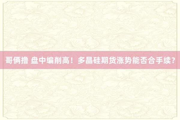 哥俩撸 盘中编削高！多晶硅期货涨势能否合手续？