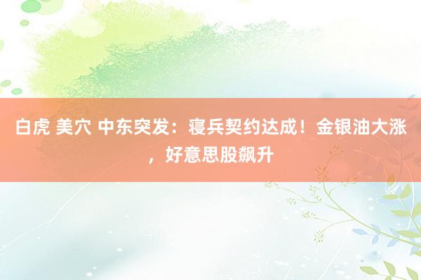 白虎 美穴 中东突发：寝兵契约达成！金银油大涨，好意思股飙升