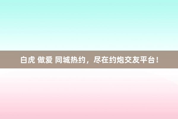 白虎 做爱 同城热约，尽在约炮交友平台！