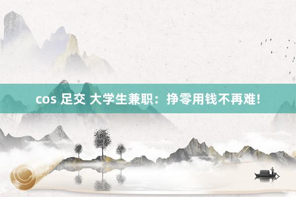 cos 足交 大学生兼职：挣零用钱不再难!