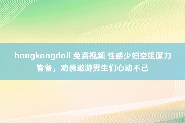 hongkongdoll 免费视频 性感少妇空姐魔力皆备，劝诱遨游男生们心动不已