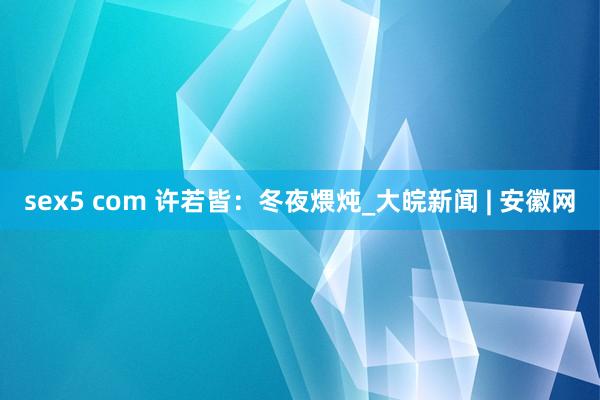 sex5 com 许若皆：冬夜煨炖_大皖新闻 | 安徽网