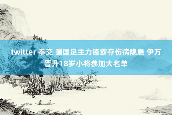 twitter 拳交 曝国足主力锋霸存伤病隐患 伊万晋升18岁小将参加大名单