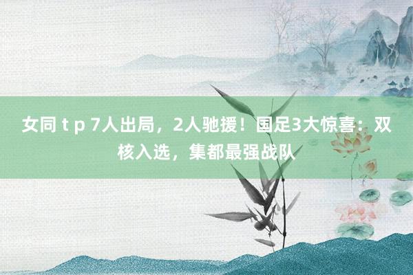 女同 t p 7人出局，2人驰援！国足3大惊喜：双核入选，集都最强战队