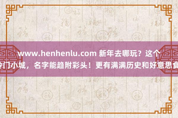www.henhenlu.com 新年去哪玩？这个冷门小城，名字能趋附彩头！更有满满历史和好意思食！