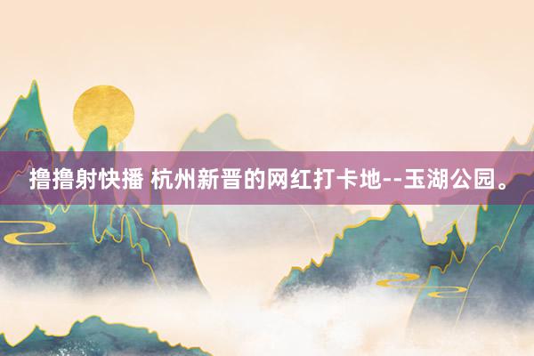 撸撸射快播 杭州新晋的网红打卡地--玉湖公园。