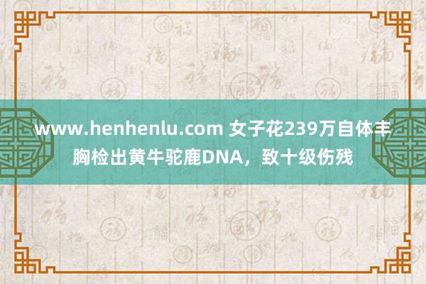 www.henhenlu.com 女子花239万自体丰胸检出黄牛驼鹿DNA，致十级伤残