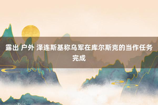 露出 户外 泽连斯基称乌军在库尔斯克的当作任务完成