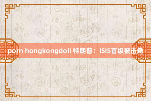 porn hongkongdoll 特朗普：ISIS首级被击毙