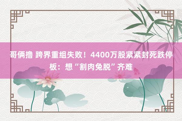 哥俩撸 跨界重组失败！4400万股紧紧封死跌停板：想“割肉兔脱”齐难