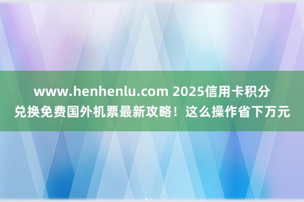 www.henhenlu.com 2025信用卡积分兑换免费国外机票最新攻略！这么操作省下万元