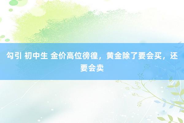 勾引 初中生 金价高位徬徨，黄金除了要会买，还要会卖