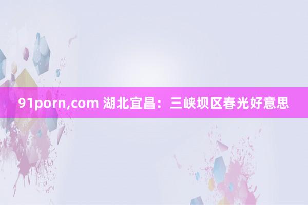 91porn，com 湖北宜昌：三峡坝区春光好意思