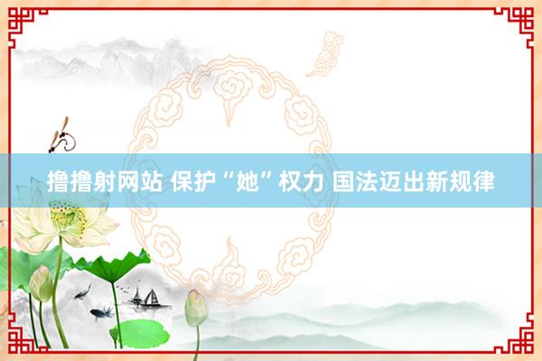 撸撸射网站 保护“她”权力 国法迈出新规律