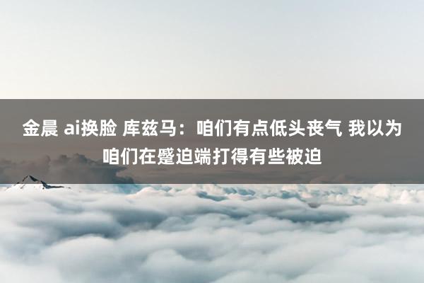 金晨 ai换脸 库兹马：咱们有点低头丧气 我以为咱们在蹙迫端打得有些被迫