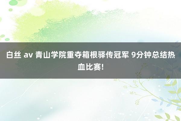 白丝 av 青山学院重夺箱根驿传冠军 9分钟总结热血比赛!