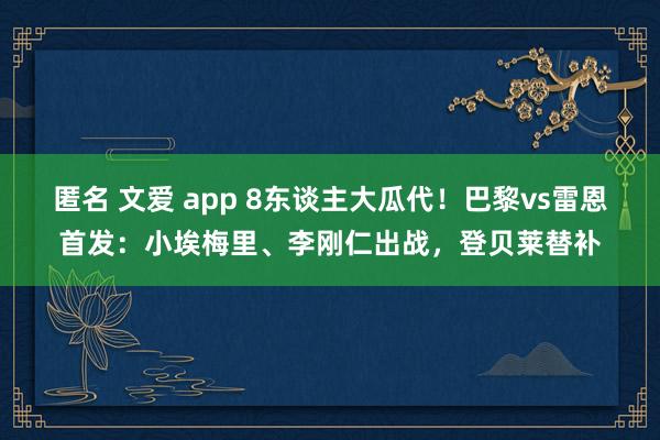 匿名 文爱 app 8东谈主大瓜代！巴黎vs雷恩首发：小埃梅里、李刚仁出战，登贝莱替补