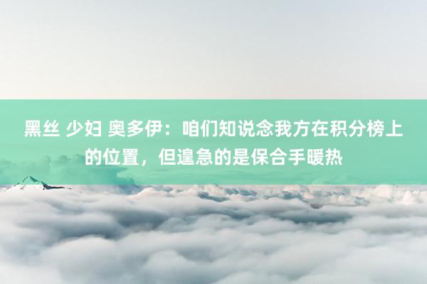 黑丝 少妇 奥多伊：咱们知说念我方在积分榜上的位置，但遑急的是保合手暖热