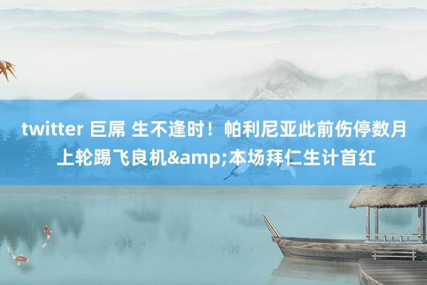 twitter 巨屌 生不逢时！帕利尼亚此前伤停数月 上轮踢飞良机&本场拜仁生计首红