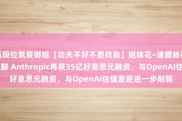 高段位氣質御姐【功夫不好不要找我】姐妹花~連體絲襪~大奶晃動~絲襪騷腳 Anthropic再获35亿好意思元融资，与OpenAI估值差距进一步削弱