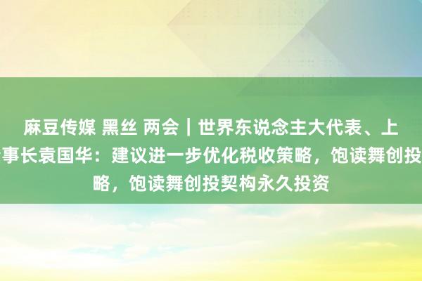 麻豆传媒 黑丝 两会｜世界东说念主大代表、上海国投公司董事长袁国华：建议进一步优化税收策略，饱读舞创投契构永久投资