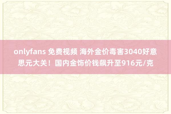 onlyfans 免费视频 海外金价毒害3040好意思元大关！国内金饰价钱飙升至916元/克