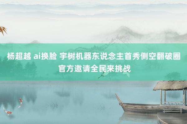 杨超越 ai换脸 宇树机器东说念主首秀侧空翻破圈 官方邀请全民来挑战