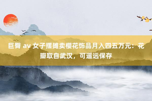 巨臀 av 女子摆摊卖樱花饰品月入四五万元：花瓣取自武汉，可遥远保存