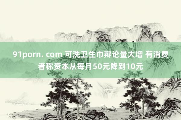 91porn. com 可洗卫生巾辩论量大增 有消费者称资本从每月50元降到10元