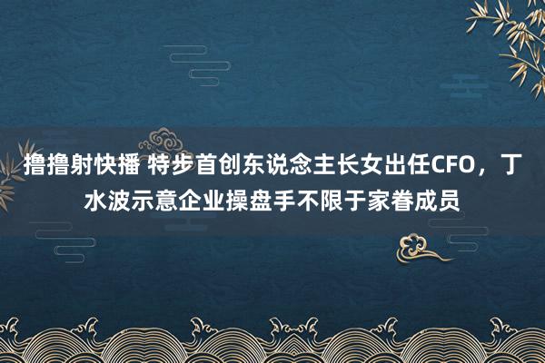撸撸射快播 特步首创东说念主长女出任CFO，丁水波示意企业操盘手不限于家眷成员