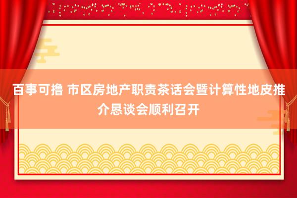 百事可撸 市区房地产职责茶话会暨计算性地皮推介恳谈会顺利召开