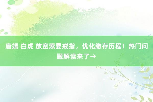 唐嫣 白虎 放宽索要戒指，优化缴存历程！热门问题解读来了→