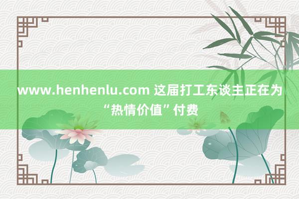 www.henhenlu.com 这届打工东谈主正在为“热情价值”付费