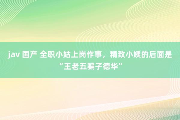 jav 国产 全职小姑上岗作事，精致小姨的后面是“王老五骗子德华”