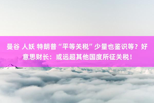 曼谷 人妖 特朗普“平等关税”少量也鉴识等？好意思财长：或远超其他国度所征关税！
