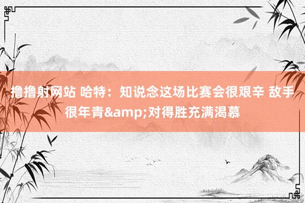 撸撸射网站 哈特：知说念这场比赛会很艰辛 敌手很年青&对得胜充满渴慕