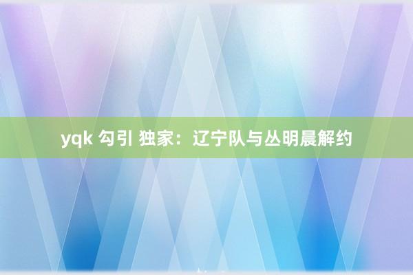 yqk 勾引 独家：辽宁队与丛明晨解约