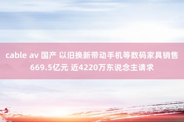 cable av 国产 以旧换新带动手机等数码家具销售669.5亿元 近4220万东说念主请求