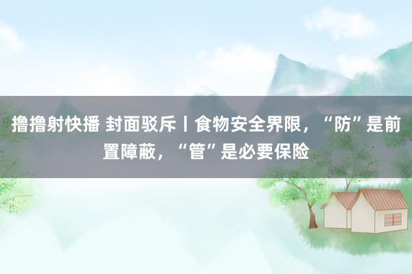 撸撸射快播 封面驳斥丨食物安全界限，“防”是前置障蔽，“管”是必要保险