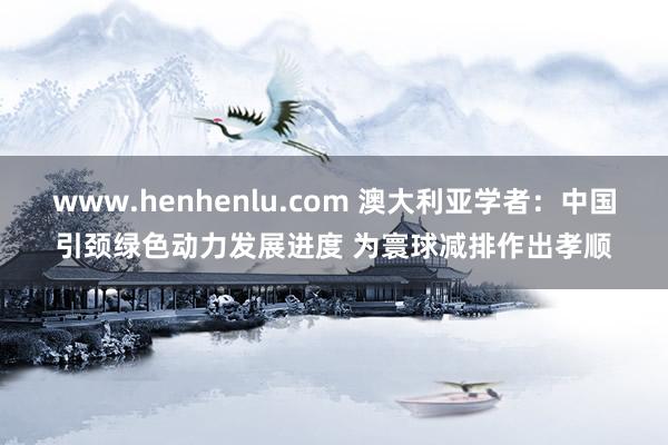 www.henhenlu.com 澳大利亚学者：中国引颈绿色动力发展进度 为寰球减排作出孝顺