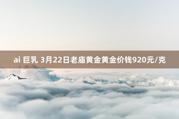 ai 巨乳 3月22日老庙黄金黄金价钱920元/克