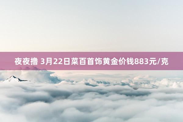 夜夜撸 3月22日菜百首饰黄金价钱883元/克