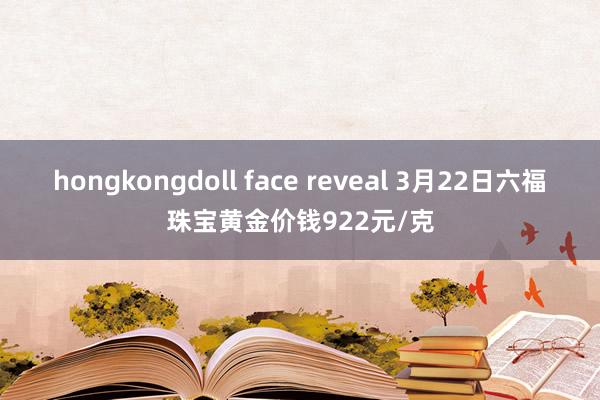 hongkongdoll face reveal 3月22日六福珠宝黄金价钱922元/克