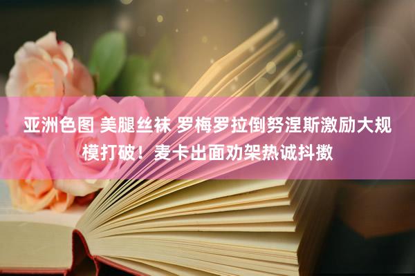 亚洲色图 美腿丝袜 罗梅罗拉倒努涅斯激励大规模打破！麦卡出面劝架热诚抖擞