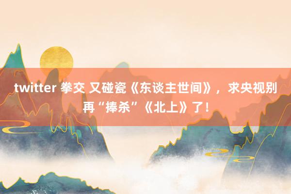 twitter 拳交 又碰瓷《东谈主世间》，求央视别再“捧杀”《北上》了！