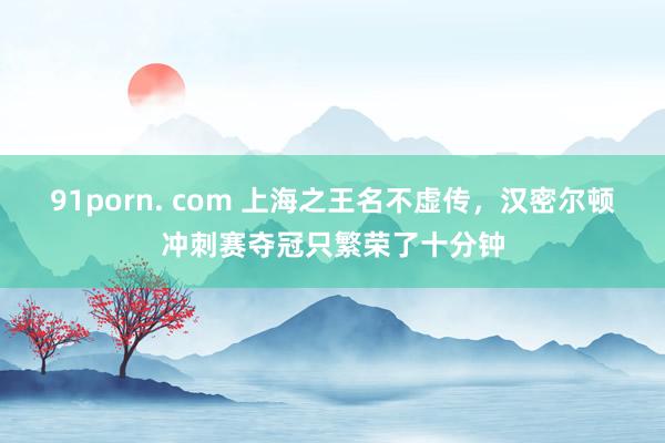 91porn. com 上海之王名不虚传，汉密尔顿冲刺赛夺冠只繁荣了十分钟