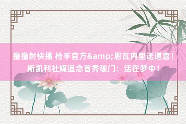撸撸射快播 枪手官方&恩瓦内里送道喜！斯凯利社媒追念首秀破门：活在梦中！