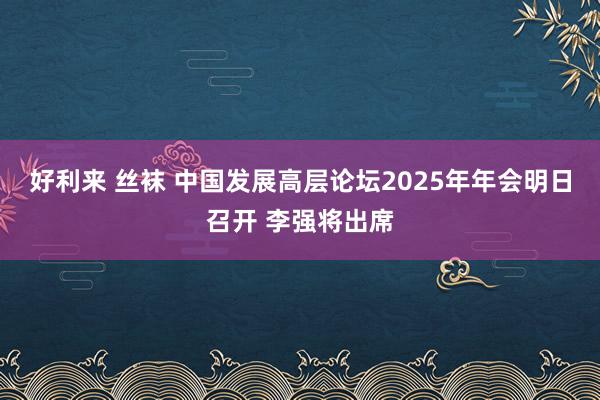 好利来 丝袜 中国发展高层论坛2025年年会明日召开 李强将出席
