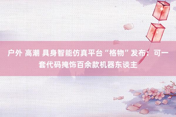 户外 高潮 具身智能仿真平台“格物”发布：可一套代码掩饰百余款机器东谈主